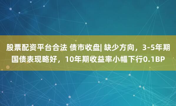 股票配資平臺(tái)合法 債市收盤(pán)| 缺少方向，3-5年期國(guó)債表現(xiàn)略好，10年期收益率小幅下行0.1BP